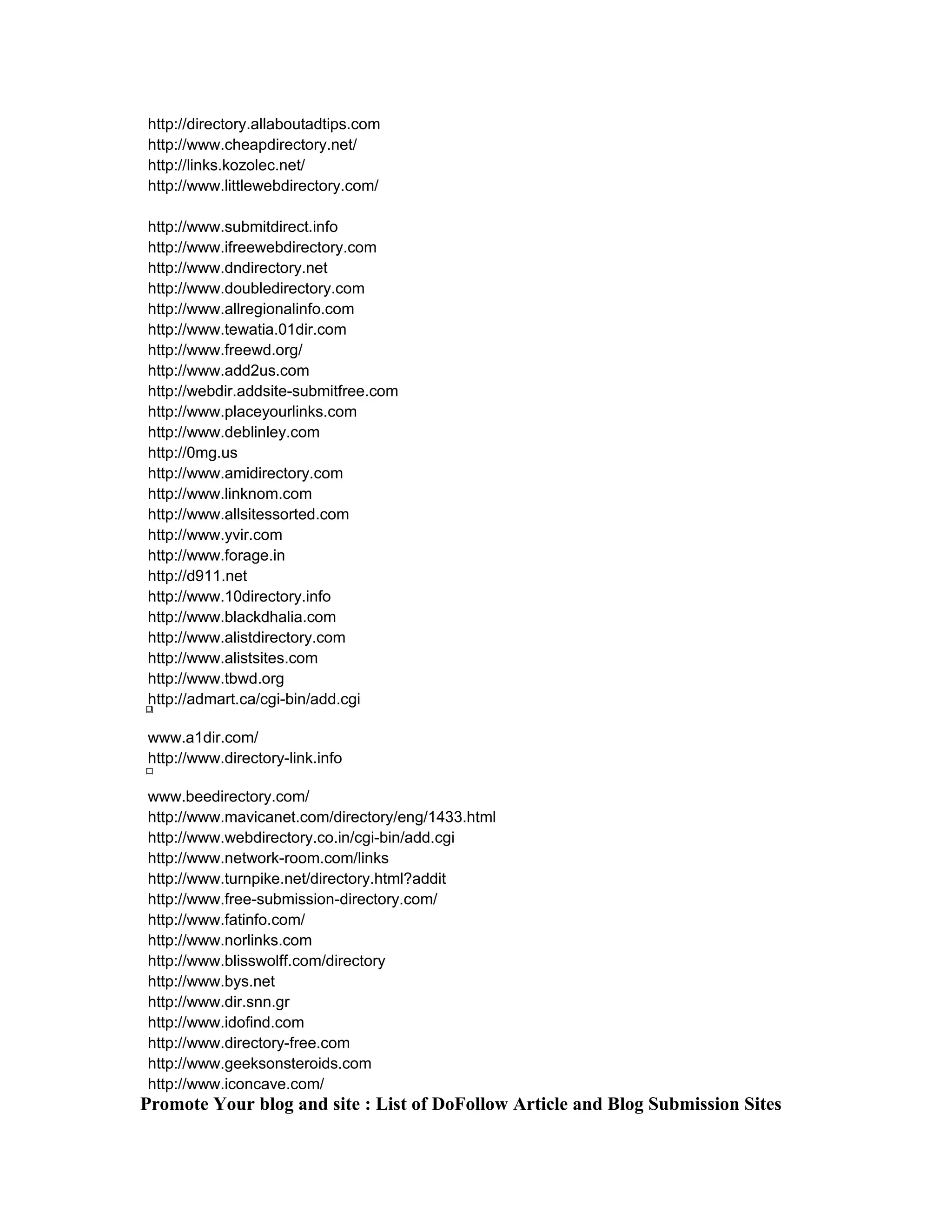 http://directory.allaboutadtips.com
http://www.cheapdirectory.net/
http://links.kozolec.net/
http://www.littlewebdirectory.com/

http://www.submitdirect.info
http://www.ifreewebdirectory.com
http://www.dndirectory.net
http://www.doubledirectory.com
http://www.allregionalinfo.com
http://www.tewatia.01dir.com
http://www.freewd.org/
http://www.add2us.com
http://webdir.addsite-submitfree.com
http://www.placeyourlinks.com
http://www.deblinley.com
http://0mg.us
http://www.amidirectory.com
http://www.linknom.com
http://www.allsitessorted.com
http://www.yvir.com
http://www.forage.in
http://d911.net
http://www.10directory.info
http://www.blackdhalia.com
http://www.alistdirectory.com
http://www.alistsites.com
http://www.tbwd.org
http://admart.ca/cgi-bin/add.cgi

www.a1dir.com/
http://www.directory-link.info

www.beedirectory.com/
http://www.mavicanet.com/directory/eng/1433.html
http://www.webdirectory.co.in/cgi-bin/add.cgi
http://www.network-room.com/links
http://www.turnpike.net/directory.html?addit
http://www.free-submission-directory.com/
http://www.fatinfo.com/
http://www.norlinks.com
http://www.blisswolff.com/directory
http://www.bys.net
http://www.dir.snn.gr
http://www.idofind.com
http://www.directory-free.com
http://www.geeksonsteroids.com
http://www.iconcave.com/
Promote Your blog and site : List of DoFollow Article and Blog Submission Sites
 