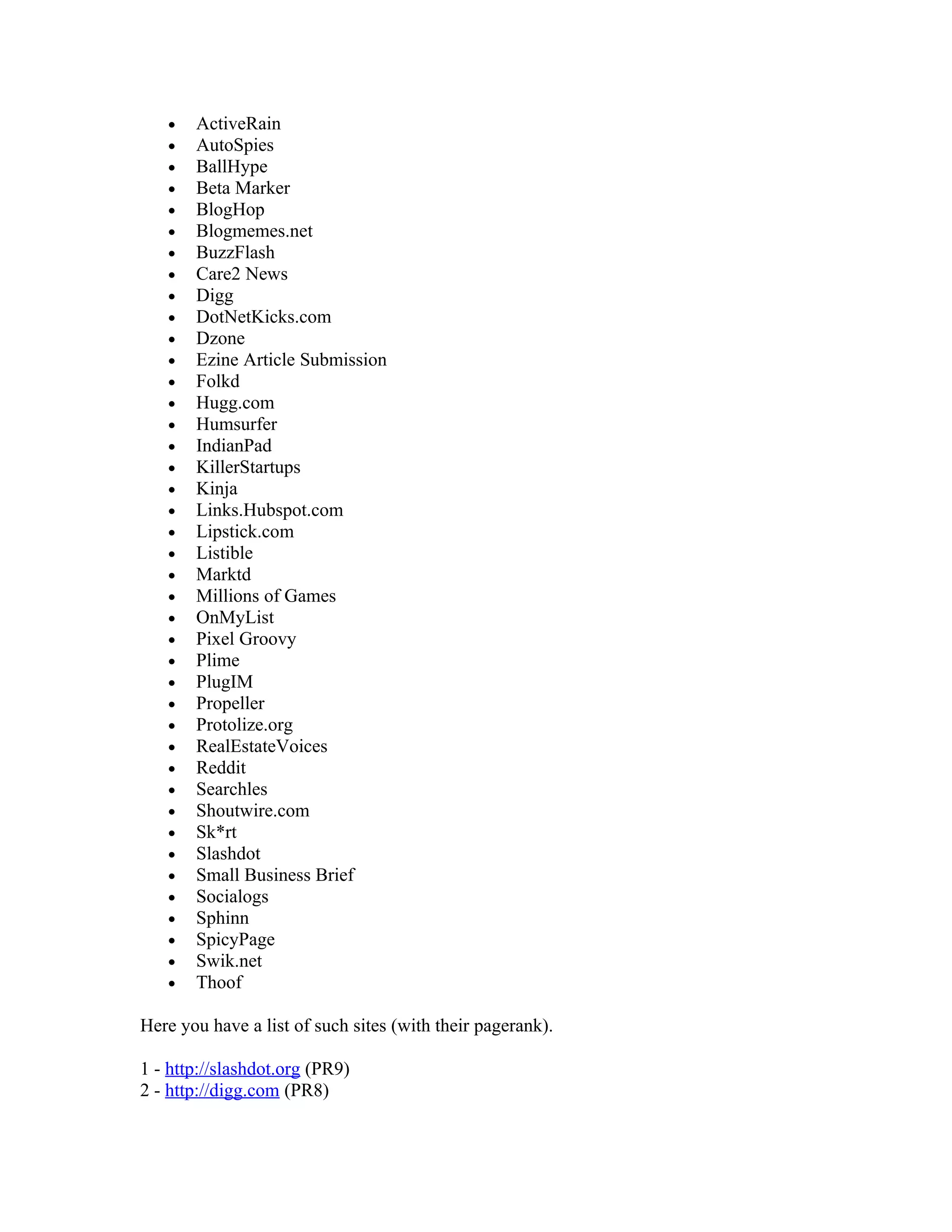 •   ActiveRain
   •   AutoSpies
   •   BallHype
   •   Beta Marker
   •   BlogHop
   •   Blogmemes.net
   •   BuzzFlash
   •   Care2 News
   •   Digg
   •   DotNetKicks.com
   •   Dzone
   •   Ezine Article Submission
   •   Folkd
   •   Hugg.com
   •   Humsurfer
   •   IndianPad
   •   KillerStartups
   •   Kinja
   •   Links.Hubspot.com
   •   Lipstick.com
   •   Listible
   •   Marktd
   •   Millions of Games
   •   OnMyList
   •   Pixel Groovy
   •   Plime
   •   PlugIM
   •   Propeller
   •   Protolize.org
   •   RealEstateVoices
   •   Reddit
   •   Searchles
   •   Shoutwire.com
   •   Sk*rt
   •   Slashdot
   •   Small Business Brief
   •   Socialogs
   •   Sphinn
   •   SpicyPage
   •   Swik.net
   •   Thoof

Here you have a list of such sites (with their pagerank).

1 - http://slashdot.org (PR9)
2 - http://digg.com (PR8)
 