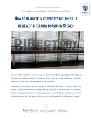 Blueprint Concepts Case Study -May 2012-

               How to navigate in corporate buildings: a review of directory boards In Sydney




     HOW TO NAVIGATE IN CORPORATE BUILDINGS: A
       REVIEW OF DIRECTORY BOARDS IN SYDNEY




Sydney’s CBD is only three kilometers long and includes over thirty skyscrapers, featuring up to
73 stories and hosting hundreds of companies. When entering a corporate building for the first
time, it is not easy to find the right person in the right place.

To provide an immediate focus and source of information for visitors, directory boards are
present in every single business building. Strategically placed in reception areas or lift lobbies,
directory boards are a prominent feature presenting two main functions: assisting users in their
navigation around the structure and reflecting the overall image of the building and its tenants.
 