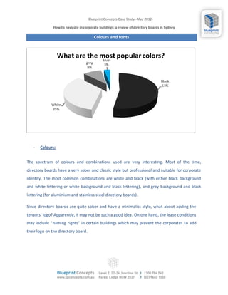 Blueprint Concepts Case Study -May 2012-

              How to navigate in corporate buildings: a review of directory boards In Sydney

                                        Colours and fonts




   -   Colours:


The spectrum of colours and combinations used are very interesting. Most of the time,
directory boards have a very sober and classic style but professional and suitable for corporate
identity. The most common combinations are white and black (with either black background
and white lettering or white background and black lettering), and grey background and black
lettering (for aluminium and stainless steel directory boards).

Since directory boards are quite sober and have a minimalist style, what about adding the
tenants’ logo? Apparently, it may not be such a good idea. On one hand, the lease conditions
may include “naming rights” in certain buildings which may prevent the corporates to add
their logo on the directory board.
 