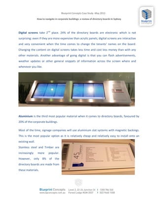 Blueprint Concepts Case Study -May 2012-

                 How to navigate in corporate buildings: a review of directory boards In Sydney




Digital screens take 2nd place. 24% of the directory boards are electronic which is not
surprising: even if they are more expensive than acrylic panels, digital screens are interactive
and very convenient when the time comes to change the tenants’ names on the board.
Changing the content on digital screens takes less time and cost less money than with any
other materials. Another advantage of going digital is that you can flash advertisements,
weather updates or other general snippets of information across the screen where and
whenever you like.




Aluminium is the third most popular material when it comes to directory boards, favoured by
20% of the corporate buildings.

Most of the time, signage companies will use aluminium slat systems with magnetic backings.
This is the most popular option as it is relatively cheap and relatively easy to install onto an
existing wall.
Stainless steel and Timber are
increasingly     more      popular.
However,       only   8%    of   the
directory boards are made from
these materials.
 