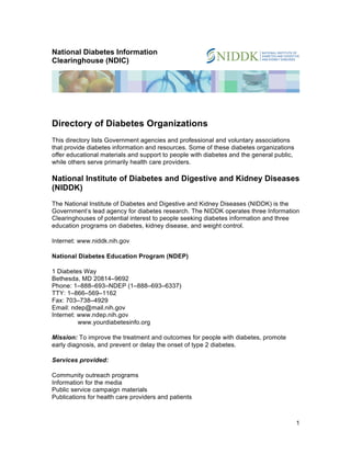 National Diabetes Information
Clearinghouse (NDIC)

Directory of Diabetes Organizations
This directory lists Government agencies and professional and voluntary associations
that provide diabetes information and resources. Some of these diabetes organizations
offer educational materials and support to people with diabetes and the general public,
while others serve primarily health care providers.

National Institute of Diabetes and Digestive and Kidney Diseases
(NIDDK)
The National Institute of Diabetes and Digestive and Kidney Diseases (NIDDK) is the
Government’s lead agency for diabetes research. The NIDDK operates three Information
Clearinghouses of potential interest to people seeking diabetes information and three
education programs on diabetes, kidney disease, and weight control.
Internet: www.niddk.nih.gov
National Diabetes Education Program (NDEP)
1 Diabetes Way
Bethesda, MD 20814–9692
Phone: 1–888–693–NDEP (1–888–693–6337)
TTY: 1–866–569–1162
Fax: 703–738–4929
Email: ndep@mail.nih.gov
Internet: www.ndep.nih.gov
www.yourdiabetesinfo.org
Mission: To improve the treatment and outcomes for people with diabetes, promote
early diagnosis, and prevent or delay the onset of type 2 diabetes.
Services provided:
Community outreach programs
Information for the media
Public service campaign materials
Publications for health care providers and patients

1

 