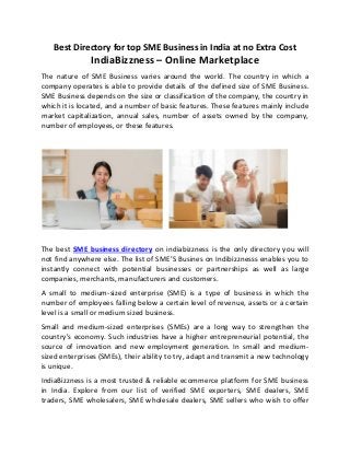 Best Directory for top SME Business in India at no Extra Cost
IndiaBizzness – Online Marketplace
The nature of SME Business varies around the world. The country in which a
company operates is able to provide details of the defined size of SME Business.
SME Business depends on the size or classification of the company, the country in
which it is located, and a number of basic features. These features mainly include
market capitalization, annual sales, number of assets owned by the company,
number of employees, or these features.
The best SME business directory on indiabizzness is the only directory you will
not find anywhere else. The list of SME’S Busines on Indibizznesss enables you to
instantly connect with potential businesses or partnerships as well as large
companies, merchants, manufacturers and customers.
A small to medium-sized enterprise (SME) is a type of business in which the
number of employees falling below a certain level of revenue, assets or a certain
level is a small or medium sized business.
Small and medium-sized enterprises (SMEs) are a long way to strengthen the
country's economy. Such industries have a higher entrepreneurial potential, the
source of innovation and new employment generation. In small and medium-
sized enterprises (SMEs), their ability to try, adapt and transmit a new technology
is unique.
IndiaBizzness is a most trusted & reliable ecommerce platform for SME business
in India. Explore from our list of verified SME exporters, SME dealers, SME
traders, SME wholesalers, SME wholesale dealers, SME sellers who wish to offer
 