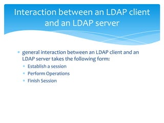 Interaction between an LDAP client
and an LDAP server
general interaction between an LDAP client and an
LDAP server takes the following form:
Establish a session
Perform Operations
Finish Session

 