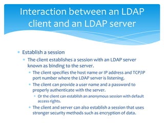 Interaction between an LDAP
client and an LDAP server
Establish a session
The client establishes a session with an LDAP server
known as binding to the server.
The client specifies the host name or IP address and TCP/IP
port number where the LDAP server is listening.
The client can provide a user name and a password to
properly authenticate with the server.
Or the client can establish an anonymous session with default
access rights.

The client and server can also establish a session that uses
stronger security methods such as encryption of data.

 