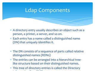 Ldap Components

A directory entry usually describes an object such as a
person, a printer, a server, and so on.
Each entry has a name called a distinguished name
(DN) that uniquely identifies it.
The DN consists of a sequence of parts called relative
distinguished names (RDNs)
The entries can be arranged into a hierarchical treelike structure based on their distinguished names.
This tree of directory entries is called the Directory

 