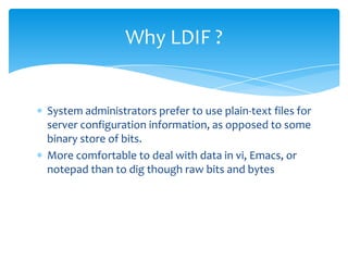 Why LDIF ?

System administrators prefer to use plain-text files for
server configuration information, as opposed to some
binary store of bits.
More comfortable to deal with data in vi, Emacs, or
notepad than to dig though raw bits and bytes

 