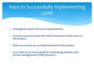 Keys to Successfully Implementing
LDAP
Distinguish clearly between requirements.
Involve everyone, from the chief executive to the users, in
the project.
Make sure users are actively involved in the project.
Use LDAP as an entry point for facilitating identity and
access management (IAM) projects. .
.

 