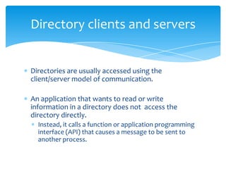 Directory clients and servers

Directories are usually accessed using the
client/server model of communication.
An application that wants to read or write
information in a directory does not access the
directory directly.
Instead, it calls a function or application programming
interface (API) that causes a message to be sent to
another process.

 