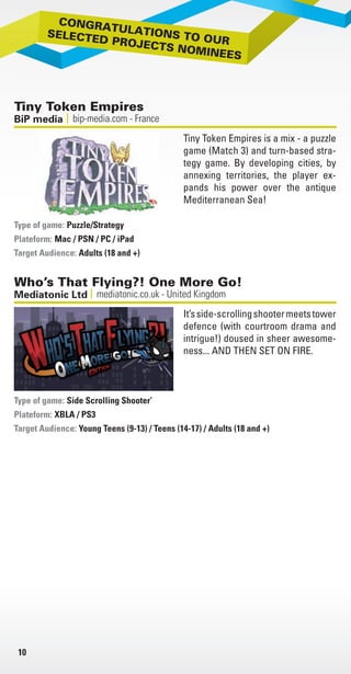 NVI
NVID
gam
“The
gam
Com
> G
b
p
e
> T
w
t
s
i
> P
t
o
c
> 3
t
B
> S
d
> O
g
g
PC a
mee
Cont
10
Tiny Token Empires
bip-media.com - FranceBiP media
Tiny Token Empires is a mix - a puzzle
game (Match 3) and turn-based stra-
tegy game. By developing cities, by
annexing territories, the player ex-
pands his power over the antique
Mediterranean Sea!
Puzzle/Strategy
Plateform: Mac / PSN / PC / iPad
Target Audience: Adults (18 and +)
Type of game:
Who’s That Flying?! One More Go!
mediatonic.co.uk - United KingdomMediatonic Ltd
It’sside-scrollingshootermeetstower
defence (with courtroom drama and
intrigue!) doused in sheer awesome-
ness... AND THEN SET ON FIRE.
Side Scrolling Shooter’
Plateform: XBLA / PS3
Target Audience: Young Teens (9-13) / Teens (14-17) / Adults (18 and +)
Type of game:
Livre_Directory_2010_110x210mm.indb 10 3/11/10 16:53:02
 