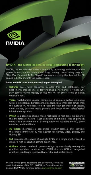 NVIDIA - the world leaders in visual computing technology!
NVIDIA, the world leader in visual computing technology and creator of the
games industry’s most famous and long running co-marketing program,
“The Way It’s Meant To Be Played”, are now extending that beyond the PC
games industry and into the mobile space.
Come and talk to us about our exciting technologies!
> GeForce accelerates consumer desktop PCs and notebooks. Our
best-known product line, it delivers crisp performance for those who
play games, watch movies, or use the PC for other forms of digital
entertainment.
> Tegra revolutionizes mobile computing. A complex system-on-a-chip
with eight specialized processors, it consumes 50 times less power than
the average PC notebook chip. It fuels the new generation of tablets,
smartphones, portable media players and in-car driver safety/assist/
infotainment systems.
> PhysX is a graphics engine which replicates in real-time the dynamic
that the forces of nature – such as gravity and motion – has on physical
objects. It is available on all gaming platforms including the PC, game
consoles, and the iPhone.
> 3D Vision incorporates specialized shutter-glasses and software
that enable immersive 3D visualization for games, video, photos, and
Blu-ray 3D.
> SLI harnesses the power of multiple GPUs on a single motherboard to
deliver a high-resolution gaming experience.
> Optimus allows notebook power-savings by seamlessly routing the
graphics workload to either an NVIDIA discrete GPU or integrated
graphics, resulting in improved battery life and performance.
PC and Mobile game developers and publishers, come and
meet the inventor of the GPU, NVIDIA, at Game Connection.
Contact Phil Wright for more details pwright�nvidia.com
Livre_Directory_2010_110x210mm.indb 11 3/11/10 16:53:11
 