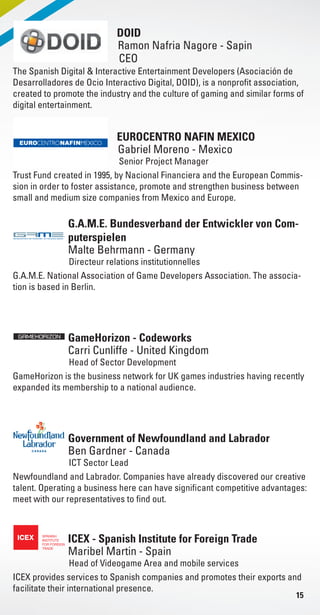 15
EUROCENTRO NAFIN MEXICO
DOID
Senior Project Manager
CEO
Gabriel Moreno - Mexico
Ramon Nafria Nagore - Sapin
Trust Fund created in 1995, by Nacional Financiera and the European Commis-
sion in order to foster assistance, promote and strengthen business between
small and medium size companies from Mexico and Europe.
The Spanish Digital & Interactive Entertainment Developers (Asociación de
Desarrolladores de Ocio Interactivo Digital, DOID), is a nonprofit association,
created to promote the industry and the culture of gaming and similar forms of
digital entertainment.
G.A.M.E. Bundesverband der Entwickler von Com-
puterspielen
Directeur relations institutionnelles
Malte Behrmann - Germany
G.A.M.E. National Association of Game Developers Association. The associa-
tion is based in Berlin.
GameHorizon - Codeworks
Head of Sector Development
Carri Cunliffe - United Kingdom
GameHorizon is the business network for UK games industries having recently
expanded its membership to a national audience.
Government of Newfoundland and Labrador
ICT Sector Lead
Ben Gardner - Canada
Newfoundland and Labrador. Companies have already discovered our creative
talent. Operating a business here can have significant competitive advantages:
meet with our representatives to find out.
ICEX - Spanish Institute for Foreign Trade
Head of Videogame Area and mobile services
Maribel Martin - Spain
ICEX provides services to Spanish companies and promotes their exports and
facilitate their international presence.
Livre_Directory_2010_110x210mm.indb 15 3/11/10 16:57:11
 