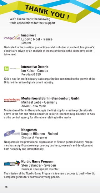 16
Imaginove
Director
Ludovic Noel - France
Dedicated to the creation, production and distribution of content, Imaginove’s
actions are driven by an analysis of the major trends in the interactive enter-
tainement.
Interactive Ontario
President & CEO
Ian Kelso - Canada
IO is a not-for-profit industry trade organization committed to the growth of the
Ontario interactive digital content industry.
Medienboard Berlin-Brandenburg Gmbh
Advisor - New Media
Michael Liebe - Germany
Medienboard Berlin-Brandenburg is the first stop for creative professionals
active in the film and media industries in Berlin-Brandenburg. Founded in 2004
as the central agency for all matters relating to the media.
Neogames
Director of Neogames
Koopee Hiltunen - Finland
Neogames is the promotional organization of Finnish games industry. Neoga-
mes has a significant role in promoting business, research and development
both nationally and internationally.
Nordic Game Program
Business Development Director
Sten Selander - Sweden
The mission of the Nordic Game Program is to ensure access to quality Nordic
computer games for children and young people.
Pole S
throug
tion an
France
produc
condit
RADIT
Intera
Mosco
TIGA i
memb
develo
Livre_Directory_2010_110x210mm.indb 16 3/11/10 16:57:30
 