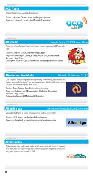 22
ACG-Audio
Spanish Localization (Audio & Translation)Keywords:
Contact: Arantxa Carrero, acarrero@acg-audio.com
Spanish Localization (Audio & Translation)
Albymedia
Developer, Online, Games, MMO, Kids, EdutainmentKeywords:
Driving Kids MMO for Kids, Merry Motors, Series of Edutainment Games
Services / Key Titles:
Contact: Andrew Lankin, info@albymedia.com
Developer of the DrivingKids.com - browser based educative MMO game for
kids.
Mobile Device, PC, PC Browser Game
Alive Interactive Media
Outsourcing, 3D, Animation, Modeling, CinematicsKeywords:
Outsourcing Vendor, 3D Modeling, 3D Animation
Services / Key Titles:
Contact:Donn Garton, donn@aliveinteractive.com
Over 10 years outsourcing experience providing 3D modeling, texture and ani-
mation services to the world’s top game developers. Get to gold master faster,
cheaper, and more effectively with Alive.
Nintendo DS, Nintendo DSi, PC
Alkemiga sas
facebook browser iphone social strategy gamesKeywords:
Contact: Cyril Voiron, cyril.voiron@alkemiga.com
Developer/Publisher of social strategy games looking for investors
iPhone, Mobile Device, PC Browser Game
AmberGames
Ambergames - is a trade mark, under which we dynamically develop, success-
fully draft, host and support free massive multiplayer online games. We started
using Ambergames trade mark in 2006.
Livre_Directory_2010_110x210mm.indb 22 3/11/10 17:03:07
 