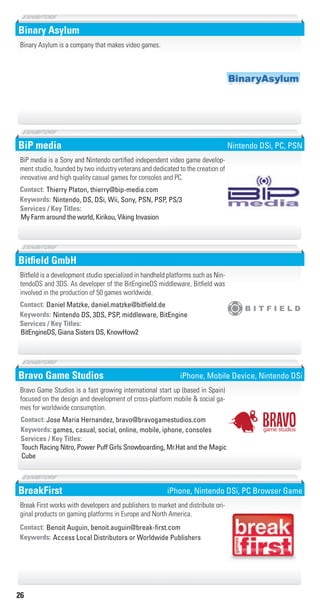 26
Binary Asylum
Binary Asylum is a company that makes video games.
BiP media
Nintendo, DS, DSi, Wii, Sony, PSN, PSP, PS/3Keywords:
My Farm around the world, Kirikou, Viking Invasion
Services / Key Titles:
Contact: Thierry Platon, thierry@bip-media.com
BiP media is a Sony and Nintendo certified independent video game develop-
ment studio, founded by two industry veterans and dedicated to the creation of
innovative and high quality casual games for consoles and PC.
Nintendo DSi, PC, PSN
Bitﬁeld GmbH
Nintendo DS, 3DS, PSP, middleware, BitEngineKeywords:
BitEngineDS, Giana Sisters DS, KnowHow2
Services / Key Titles:
Contact: Daniel Matzke, daniel.matzke@bitﬁeld.de
Bitfield is a development studio specialized in handheld platforms such as Nin-
tendoDS and 3DS. As developer of the BitEngineDS middleware, Bitfield was
involved in the production of 50 games worldwide.
Bravo Game Studios
games, casual, social, online, mobile, iphone, consolesKeywords:
Touch Racing Nitro, Power Puff Girls Snowboarding, Mr.Hat and the Magic
Cube
Services / Key Titles:
Contact: Jose Maria Hernandez, bravo@bravogamestudios.com
Bravo Game Studios is a fast growing international start up (based in Spain)
focused on the design and development of cross-platform mobile & social ga-
mes for worldwide consumption.
game studiosgame studiosgame studios
game studios
game studios
iPhone, Mobile Device, Nintendo DSi
BreakFirst
Access Local Distributors or Worldwide PublishersKeywords:
Contact: Benoit Auguin, benoit.auguin@break-ﬁrst.com
Break First works with developers and publishers to market and distribute ori-
ginal products on gaming platforms in Europe and North America.
iPhone, Nintendo DSi, PC Browser Game
Livre_Directory_2010_110x210mm.indb 26 3/11/10 17:03:22
 