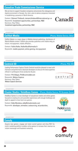 28
Canadian Trade Commissioner Service
Investment opportunities, partnerships, R&DKeywords:
Investment opportunities, partnerships, R&D
Services / Key Titles:
Contact: Clément Thiébault, clement.thiebault@international.gc.ca
We are here to support Canadian companies and promote the videogames and
digital environment in Canada. Our role is also to advise companies interested
in establishing a presence in North America.
Cellﬁsh Media
mobile payment, online gaming, micropaymentKeywords:
Contact: Fatiha Keller, fkeller@cellﬁshmedia.fr
Cellfish Media is a major player in Mobile-Internet publishing, distributors of
Web & Mobile content. Cellfish also provides publishers with mobile-mktg so-
lutions: micropayment, mobile affiliation...
iPhone, Mobile Device, Other
Centroid 3D
Motion CaptureKeywords:
Motion Capture Services
Services / Key Titles:
Contact: Phil Stilgoe, Phil@centroid3d.com
Leading Performance Capture Studio Centroid would be pleased to meet with
character and performance obsessed developers to discuss the latest pipelines
offered in synthespian driven production & post.
iPhone, PS3, Wii
Cluster Studio / HolaBoss Games
developer, animation, outsourcing, ad production,Keywords:
Contact: Eddy Mendoza, eddy@clusterstudio.com
HolaBoss Games is a new developer of casual/core mobile and online games
focused on creating fun and accesible experiences with enough challenge and
depth to appeal to more hard core gamers.
iPhone, Mobile Device, PC Browser Game
Comufy
Acquire new gamers, engage and retain current gamers and drive ROI! Co-
mufy’s marketing platform enables online games to increase their revenue via
instant messenger and Facebook marketing.
Livre_Directory_2010_110x210mm.indb 28 3/11/10 17:03:27
 