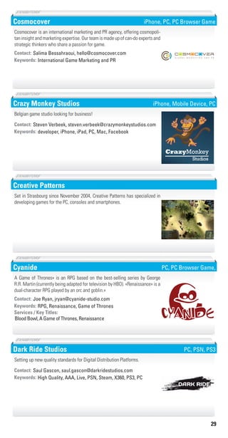 29
Cosmocover
International Game Marketing and PRKeywords:
Contact: Salima Bessahraoui, hello@cosmocover.com
Cosmocover is an international marketing and PR agency, offering cosmopoli-
tan insight and marketing expertise. Our team is made up of can-do experts and
strategic thinkers who share a passion for game.
iPhone, PC, PC Browser Game
Crazy Monkey Studios
developer, iPhone, iPad, PC, Mac, FacebookKeywords:
Contact: Steven Verbeek, steven.verbeek@crazymonkeystudios.com
Belgian game studio looking for business!
iPhone, Mobile Device, PC
Creative Patterns
Set in Strasbourg since November 2004, Creative Patterns has specialized in
developing games for the PC, consoles and smartphones.
Cyanide
RPG, Renaissance, Game of ThronesKeywords:
Blood Bowl, A Game of Thrones, Renaissance
Services / Key Titles:
Contact: Joe Ryan, jryan@cyanide-studio.com
A Game of Thrones» is an RPG based on the best-selling series by George
R.R. Martin (currently being adapted for television by HBO). «Renaissance» is a
dual-character RPG played by an orc and goblin.»
PC, PC Browser Game,
Dark Ride Studios
High Quality, AAA, Live, PSN, Steam, X360, PS3, PCKeywords:
Contact: Saul Gascon, saul.gascon@darkridestudios.com
Setting up new quality standards for Digital Distribution Platforms.
PC, PSN, PS3
Livre_Directory_2010_110x210mm.indb 29 3/11/10 17:03:34
 