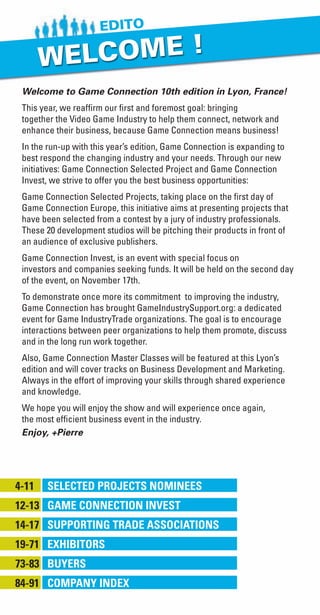 Welcome to Game Connection 10th edition in Lyon, France!
This year, we reaffirm our first and foremost goal: bringing
together the Video Game Industry to help them connect, network and
enhance their business, because Game Connection means business!
In the run-up with this year’s edition, Game Connection is expanding to
best respond the changing industry and your needs. Through our new
initiatives: Game Connection Selected Project and Game Connection
Invest, we strive to offer you the best business opportunities:
Game Connection Selected Projects, taking place on the first day of
Game Connection Europe, this initiative aims at presenting projects that
have been selected from a contest by a jury of industry professionals.
These 20 development studios will be pitching their products in front of
an audience of exclusive publishers.
Game Connection Invest, is an event with special focus on
investors and companies seeking funds. It will be held on the second day
of the event, on November 17th.
To demonstrate once more its commitment to improving the industry,
Game Connection has brought GameIndustrySupport.org: a dedicated
event for Game IndustryTrade organizations. The goal is to encourage
interactions between peer organizations to help them promote, discuss
and in the long run work together.
Also, Game Connection Master Classes will be featured at this Lyon’s
edition and will cover tracks on Business Development and Marketing.
Always in the effort of improving your skills through shared experience
and knowledge.
We hope you will enjoy the show and will experience once again,
the most efficient business event in the industry.
Enjoy, +Pierre
4-11	 Selected Projects nominees
12-13	 game connection Invest
14-17	 SUPPORTING TRADE ASSOCIATIONS
19-71	 Exhibitors
73-83	 Buyers
84-91	 Company Index
Livre_Directory_2010_110x210mm.indb 3 3/11/10 17:50:21
 