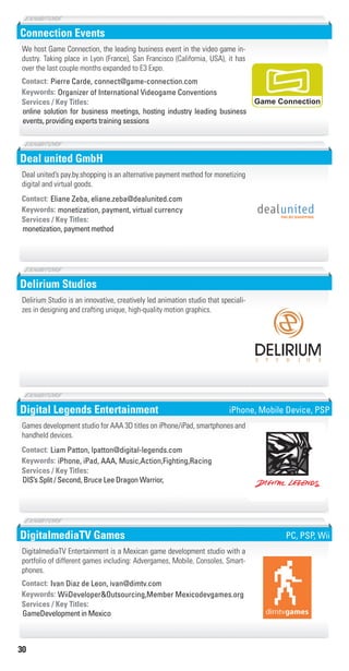 30
Connection Events
Organizer of International Videogame ConventionsKeywords:
online solution for business meetings, hosting industry leading business
events, providing experts training sessions
Services / Key Titles:
Contact: Pierre Carde, connect@game-connection.com
We host Game Connection, the leading business event in the video game in-
dustry. Taking place in Lyon (France), San Francisco (California, USA), it has
over the last couple months expanded to E3 Expo.
Game Connection
Deal united GmbH
monetization, payment, virtual currencyKeywords:
monetization, payment method
Services / Key Titles:
Contact: Eliane Zeba, eliane.zeba@dealunited.com
Deal united’s pay.by.shopping is an alternative payment method for monetizing
digital and virtual goods.
Delirium Studios
Delirium Studio is an innovative, creatively led animation studio that speciali-
zes in designing and crafting unique, high-quality motion graphics.
SOIDUTS
Digital Legends Entertainment
iPhone, iPad, AAA, Music,Action,Fighting,RacingKeywords:
DIS’s Split / Second, Bruce Lee Dragon Warrior,
Services / Key Titles:
Contact: Liam Patton, lpatton@digital-legends.com
Games development studio for AAA 3D titles on iPhone/iPad, smartphones and
handheld devices.
iPhone, Mobile Device, PSP
DigitalmediaTV Games
WiiDeveloper&Outsourcing,Member Mexicodevgames.orgKeywords:
GameDevelopment in Mexico
Services / Key Titles:
Contact: Ivan Diaz de Leon, ivan@dimtv.com
DigitalmediaTV Entertainment is a Mexican game development studio with a
portfolio of different games including: Advergames, Mobile, Consoles, Smart-
phones.
PC, PSP, Wii
Livre_Directory_2010_110x210mm.indb 30 3/11/10 17:03:38
 