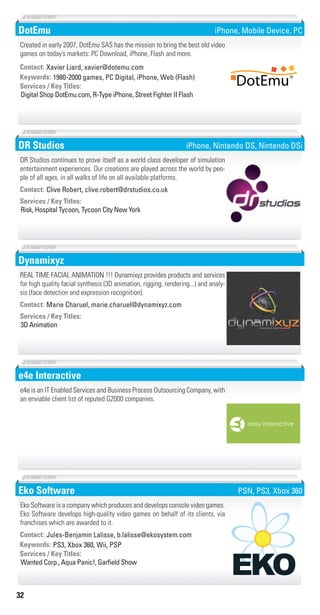 32
DotEmu
1980-2000 games, PC Digital, iPhone, Web (Flash)Keywords:
Digital Shop DotEmu.com, R-Type iPhone, Street Fighter II Flash
Services / Key Titles:
Contact: Xavier Liard, xavier@dotemu.com
Created in early 2007, DotEmu SAS has the mission to bring the best old video
games on today’s markets: PC Download, iPhone, Flash and more.
®
®
iPhone, Mobile Device, PC
DR Studios
Risk, Hospital Tycoon, Tycoon City New York
Services / Key Titles:
Contact: Clive Robert, clive.robert@drstudios.co.uk
DR Studios continues to prove itself as a world class developer of simulation
entertainment experiences. Our creations are played across the world by peo-
ple of all ages, in all walks of life on all available platforms.
iPhone, Nintendo DS, Nintendo DSi
Dynamixyz
3D Animation
Services / Key Titles:
Contact: Marie Charuel, marie.charuel@dynamixyz.com
REAL TIME FACIAL ANIMATION !!! Dynamixyz provides products and services
for high quality facial synthesis (3D animation, rigging, rendering...) and analy-
sis (face detection and expression recognition).
e4e Interactive
e4e is an IT Enabled Services and Business Process Outsourcing Company, with
an enviable client list of reputed G2000 companies.
Eko Software
PS3, Xbox 360, Wii, PSPKeywords:
Wanted Corp., Aqua Panic!, Garﬁeld Show
Services / Key Titles:
Contact: Jules-Benjamin Lalisse, b.lalisse@ekosystem.com
Eko Software is a company which produces and develops console video games.
Eko Software develops high-quality video games on behalf of its clients, via
franchises which are awarded to it.
PSN, PS3, Xbox 360
Livre_Directory_2010_110x210mm.indb 32 3/11/10 17:03:47
 