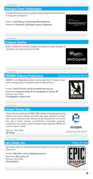 33
Emergent Game Technologies
Gamebryo, LightSpeed, engine, middlewareKeywords:
Contact: Katie Morgan, katie.morgan@emergent.net
Emergent delivers the only top-to-bottom professional grade software for start-
to-finish game development.
Endgame Studios
Based in Melbourne, Australia, Endgame has become a trusted developer of
high-profile video game licenses since 2003.
ENIGMA Software Productions
Production & Dev & Pub, Multiplatform, Online, ARKeywords:
IP multiplatform / work-for-hire
Services / Key Titles:
Contact: Daniel Parente, daniel.parente@enigmasp.com
ENIGMA is an independent producer and developer with +15 years of expe-
rience creating products of all genres across multiple platforms.
Nintendo DS, Nintendo DSi, PC
Enzyme Testing Labs
QA Testing
Services / Key Titles:
Enzyme Labs is a world-class ISO 9001:2000 certified multilingual game testing
company with secure facilities that helps video game publishers and deve-
lopers reduce production costs, enhance the gaming experience and shorten
their time to market. Services: pre-certification, functionality, game-play,
compatibility, focus groups, product evaluation, game balancing, MMOG and
customer support services.
Epic Games, Inc.
UE3, engine, 3DKeywords:
Unreal Engine 3
Services / Key Titles:
Contact: Mark Rein, mark.rein@epicgames.com
Epic Games offers the award-winning Unreal Engine 3 for licensing to com-
panies of all
iPhone, PC, PSN
Livre_Directory_2010_110x210mm.indb 33 3/11/10 17:03:53
 