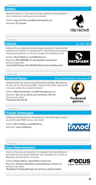 35
Faithfan
PC, ConsoleKeywords:
Contact: Jose Luis Feito, jose@xperimentaplanet.com
Xperimenta Planet, S.L. Has more than 15 years experience with providing ser-
vices in audiovisual, marketing and communication.
Fatshark
PS3, XBOX360, PC, downloadable, experiencedKeywords:
Lead and Gold: Gangs of the Wild West Bionic Commando Rearmed 2
Services / Key Titles:
Contact: Martin Wahlund, martin@fatshark.se
Fatshark AB is an independent game developer specialized in producing high
quality titles for Playstation 3, Xbox360 and PC. Fatshark AB provides expertise
and seasoned experience, on time and on budget with remarkable results.
PC, PSN, XBLA
Firebrand Games
3ds, wii, ds, iphone, ps3, trackmania, NFS, DirtKeywords:
Trackmania, Grid, Kick Off
Services / Key Titles:
Contact: Mark Greenshields, mark@ﬁrebrandgames.com
Firebrand Games is an award winning Racing Game developer. We develop on
3ds, Wii, DS, Ios, PS3 and Android/W7. Trackmania DS and Wii, Grid and Dirt
2 are some notable titles created by Firebrand.
firebrand
games
iPhone, Mobile Device, Nintendo DS
Firelight Technologies
audio,middlewareKeywords:
Contact: Martin Wilkes, martin@fmod.org
Exhibiting at GameConnection in the central area. We will be happy to meet to
you and talk about FMOD and your audio needs!
Focus Home Interactive
Sherlock, Blood Bowl, Cycling Manager, A Game of TKeywords:
Blood Bowl, Pro Cycling Manager Tour de France, Sherlock Holmes
Services / Key Titles:
Contact: Damien Mauric, damien@focus-home.com
Known for the quality and originality of its catalogue, Focus has published ori-
ginal titles that have become benchmark titles worldwide such as Cities XL,
Blood Bowl, Sherlock Holmes, Pro Cycling.
Livre_Directory_2010_110x210mm.indb 35 3/11/10 17:04:02
 