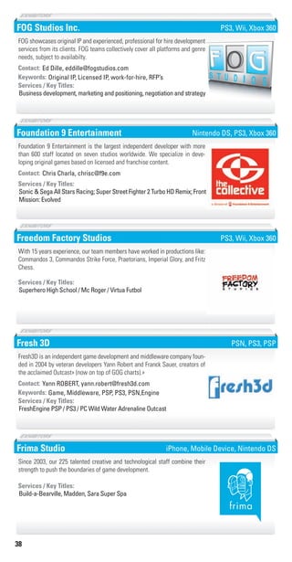 38
FOG Studios Inc.
Original IP, Licensed IP, work-for-hire, RFP’sKeywords:
Business development, marketing and positioning, negotiation and strategy
Services / Key Titles:
Contact: Ed Dille, eddille@fogstudios.com
FOG showcases original IP and experienced, professional for hire development
services from its clients. FOG teams collectively cover all platforms and genre
needs, subject to availabilty.
PS3, Wii, Xbox 360
Foundation 9 Entertainment
Sonic & Sega All Stars Racing; Super Street Fighter 2 Turbo HD Remix; Front
Mission: Evolved
Services / Key Titles:
Contact: Chris Charla, chrisc@f9e.com
Foundation 9 Entertainment is the largest independent developer with more
than 600 staff located on seven studios worldwide. We specialize in deve-
loping original games based on licensed and franchise content.
Nintendo DS, PS3, Xbox 360
Freedom Factory Studios
Superhero High School / Mc Roger / Virtua Futbol
Services / Key Titles:
With 15 years experience, our team members have worked in productions like:
Commandos 3, Commandos Strike Force, Praetorians, Imperial Glory, and Fritz
Chess.
PS3, Wii, Xbox 360
Fresh 3D
Game, Middleware, PSP, PS3, PSN,EngineKeywords:
FreshEngine PSP / PS3 / PC Wild Water Adrenaline Outcast
Services / Key Titles:
Contact: Yann ROBERT, yann.robert@fresh3d.com
Fresh3D is an independent game development and middleware company foun-
ded in 2004 by veteran developers Yann Robert and Franck Sauer, creators of
the acclaimed Outcast» (now on top of GOG charts).»
PSN, PS3, PSP
Frima Studio
Build-a-Bearville, Madden, Sara Super Spa
Services / Key Titles:
Since 2003, our 225 talented creative and technological staff combine their
strength to push the boundaries of game development.
iPhone, Mobile Device, Nintendo DS
Livre_Directory_2010_110x210mm.indb 38 3/11/10 17:04:19
 