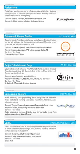 39
Fusionstorm
Cloud hosting solutions, dedicated hostingKeywords:
Contact: Nicolas Zumbiehl, nzumbiehl@fusionstorm.com
FusionStorm is an infrastructure as a Service provider which offers dedicated
hosting solutions for the online gaming market. We are delivering the first pri-
vate cloud solutions for online gaming.
Futuremark Games Studio
game, developer, FPS, online, europe, digital, PCKeywords:
Shattered Horizon, 3DMark
Services / Key Titles:
Contact: Jaakko Haapasalo, jaakko.haapasalo@futuremark.com
Based in Helsinki, Finland we make fun and original games. Shattered Horizon,
our first self published title, features intense multiplayer FPS combat in zero
gravity and was released in November 2009.
PC, Xbox 360, XBLA
Gaijin Entertainment Corp
PlayStation3, Xbox360, iPad, iPhone, PC, DeveloperKeywords:
X-Blades, IL-2 Sturmovik, Streets of Moscow
Services / Key Titles:
Contact: Anton Yudintsev, anton@gaijin.ru
Gaijin Entertainment is leading PS3/X360/iPad/iPhone developer in Russia.
Recently released titles: IL-2 Sturmovik:Birds of Prey», «Wings of Prey», «X-
Blades», «Modern Conflict»»
PC, PS3, Xbox 360
Game Audio Factory
audio, outsourcing, sfx, music, localisationKeywords:
Audio outsourcing company, One-stop-shop for your audio needs, From
audio programming to QA and Testing
Services / Key Titles:
Contact: Vincent Percevault, vpercevault@gameaudiofactory.com
Audio consulting, Audio programming, Sound design and SFX production,
Music production & licensing, Localization, Translation & Adaptation, Audio
integration and mix.
PS3, Wii, Xbox 360
Gamr7
city, urban environments, user contentKeywords:
Ürban PAD
Services / Key Titles:
Contact: Bernard LEGAUT, Bernard@gamr7.com
Gamr7 proposes Ürban PAD, an innovative middleware designed to respond
to current content creation challenges. The Ürban PAD allows for automation
without sacrificing creative control.
iPhone, PC, PC Browser Game
Livre_Directory_2010_110x210mm.indb 39 3/11/10 17:04:23
 