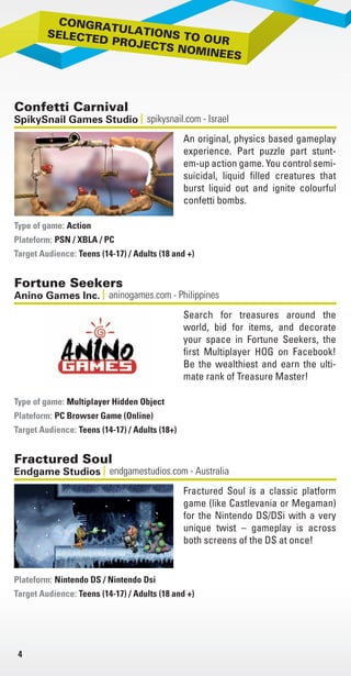 4
Confetti Carnival
spikysnail.com - IsraelSpikySnail Games Studio
An original, physics based gameplay
experience. Part puzzle part stunt-
em-up action game. You control semi-
suicidal, liquid filled creatures that
burst liquid out and ignite colourful
confetti bombs.
Action
Plateform: PSN / XBLA / PC
Target Audience: Teens (14-17) / Adults (18 and +)
Type of game:
Fortune Seekers
aninogames.com - PhilippinesAnino Games Inc.
Search for treasures around the
world, bid for items, and decorate
your space in Fortune Seekers, the
first Multiplayer HOG on Facebook!
Be the wealthiest and earn the ulti-
mate rank of Treasure Master!
Multiplayer Hidden Object
Plateform: PC Browser Game (Online)
Target Audience: Teens (14-17) / Adults (18+)
Type of game:
Fractured Soul
endgamestudios.com - AustraliaEndgame Studios
Fractured Soul is a classic platform
game (like Castlevania or Megaman)
for the Nintendo DS/DSi with a very
unique twist – gameplay is across
both screens of the DS at once!
Plateform: Nintendo DS / Nintendo Dsi
Target Audience: Teens (14-17) / Adults (18 and +)
Avril
Platefo
Target
Type of
Plane
Platefo
Target
Type of
GGC
Platefo
Target
Type of
Livre_Directory_2010_110x210mm.indb 4 3/11/10 16:51:29
 