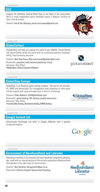 40
GGC
Contact: Karel Van Rompuy, karel.vanrompuy@gmail.com
Imagine The Godfather playing Metal Slug on the Night of the Living Dead.
We’re a small independent game developer based in Belgium, working on
Guns, Gore & Cannoli.
GlobalCollect
payment, international payments, fraud.Keywords:
WebCollect: Online Payment Platform
Services / Key Titles:
Contact: Bob Voermans, Bob.voermans@globalcollect.com
GlobalCollect will help you expand the reach of your MMOG, Virtual Worlds
and Casual Games across the world with our customized payment strategies,
billing, fraud screening and more.
GlobalStep Europe
game testing, QA, testing, quality assuranceKeywords:
Functionality testing, Standards testing, MMO testing
Services / Key Titles:
Contact: Feike Dijkstra, info@globalstep.com
GlobalStep is an American game testing company. We test on all consoles,
PC, MMO and Iphone/Ipad. Our management team comprises of video game
industry experts with extensive experience in the U.S. and Europe.
Google Ireland Ltd.
Demonstrate knowledge and skills in Google AdWords with a globally
recognized program
Government of Newfoundland and Labrador
Venture Capital, Government FundingKeywords:
Contact: Ben Gardner, bengardner@gov.nl.ca
Operating a business in our province can have significant competitive advanta-
ges: meet with our representatives to find out why expanding to Newfoundland
and Labrador is the right move for your business.
Livre_Directory_2010_110x210mm.indb 40 3/11/10 17:04:30
 