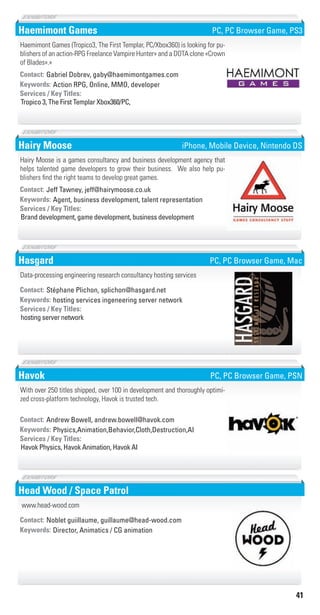 41
Haemimont Games
Action RPG, Online, MMO, developerKeywords:
Tropico 3, The First Templar Xbox360/PC,
Services / Key Titles:
Contact: Gabriel Dobrev, gaby@haemimontgames.com
Haemimont Games (Tropico3, The First Templar, PC/Xbox360) is looking for pu-
blishers of an action-RPG Freelance Vampire Hunter» and a DOTA clone «Crown
of Blades».»
PC, PC Browser Game, PS3
Hairy Moose
Agent, business development, talent representationKeywords:
Brand development, game development, business development
Services / Key Titles:
Contact: Jeff Tawney, jeff@hairymoose.co.uk
Hairy Moose is a games consultancy and business development agency that
helps talented game developers to grow their business. We also help pu-
blishers find the right teams to develop great games.
iPhone, Mobile Device, Nintendo DS
Hasgard
hosting services ingeneering server networkKeywords:
hosting server network
Services / Key Titles:
Contact: Stéphane Plichon, splichon@hasgard.net
Data-processing engineering research consultancy hosting services
PC, PC Browser Game, Mac
Havok
Physics,Animation,Behavior,Cloth,Destruction,AIKeywords:
Havok Physics, Havok Animation, Havok AI
Services / Key Titles:
Contact: Andrew Bowell, andrew.bowell@havok.com
With over 250 titles shipped, over 100 in development and thoroughly optimi-
zed cross-platform technology, Havok is trusted tech.
PC, PC Browser Game, PSN
Head Wood / Space Patrol
Director, Animatics / CG animationKeywords:
Contact: Noblet guiillaume, guillaume@head-wood.com
www.head-wood.com
Livre_Directory_2010_110x210mm.indb 41 3/11/10 17:04:35
 
