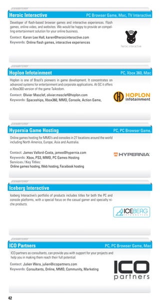 42
Heroic Interactive
Online flash games, interactive experiencesKeywords:
Contact: Karen Lee Hall, karen@heroicinteractive.com
Developer of flash-based browser games and interactive experiences. Flash
games, online video, and websites. We would be happy to provide an compel-
ling entertainment solution for your online business.
PC Browser Game, Mac, TV Interactive
Hoplon Infotainment
Spaceships, Xbox360, MMO, Console, Action Game,Keywords:
Contact: Olivier Masclef, olivier.masclef@hoplon.com
Hoplon is one of Brazil’s pioneers in game development. It concentrates on
advanced systems for entertainment and corporate applications. At GC it offers
a Xbox360 version of the game Taikodom.
PC, Xbox 360, Mac
Hypernia Game Hosting
Xbox, PS3, MMO, PC Games HostingKeywords:
Online games hosting, Web hosting, Facebook hosting
Services / Key Titles:
Contact: James Vallord-Costa, james@hypernia.com
Online games hosting for MMO’s and consoles in 27 locations around the world
including North America, Europe, Asia and Australia.
PC, PC Browser Game,
Iceberg Interactive
Iceberg Interactive’s portfolio of products includes titles for both the PC and
console platforms, with a special focus on the casual gamer and specialty ni-
che products.
ICO Partners
Consultants, Online, MMO, Community, MarketingKeywords:
Contact: Julien Wera, julien@icopartners.com
ICO partners as consultants, can provide you with support for your projects and
help you in making them reach their full potential.
PC, PC Browser Game, Mac
F
5
p
d
Livre_Directory_2010_110x210mm.indb 42 3/11/10 17:04:40
 