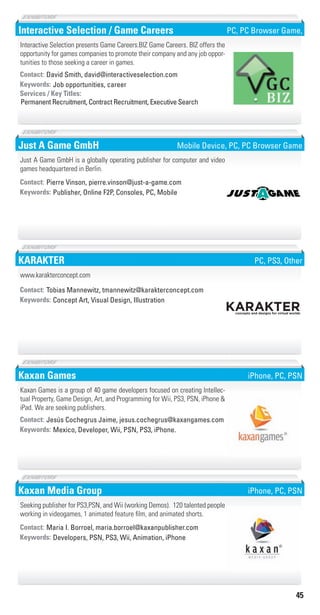 45
Interactive Selection / Game Careers
Job opportunities, careerKeywords:
Permanent Recruitment, Contract Recruitment, Executive Search
Services / Key Titles:
Contact: David Smith, david@interactiveselection.com
Interactive Selection presents Game Careers.BIZ Game Careers. BIZ offers the
opportunity for games companies to promote their company and any job oppor-
tunities to those seeking a career in games.
PC, PC Browser Game,
Just A Game GmbH
Publisher, Online F2P, Consoles, PC, MobileKeywords:
Contact: Pierre Vinson, pierre.vinson@just-a-game.com
Just A Game GmbH is a globally operating publisher for computer and video
games headquartered in Berlin.
Mobile Device, PC, PC Browser Game
KARAKTER
Concept Art, Visual Design, IllustrationKeywords:
Contact: Tobias Mannewitz, tmannewitz@karakterconcept.com
www.karakterconcept.com
PC, PS3, Other
Kaxan Games
Mexico, Developer, Wii, PSN, PS3, iPhone.Keywords:
Contact: Jesús Cochegrus Jaime, jesus.cochegrus@kaxangames.com
Kaxan Games is a group of 40 game developers focused on creating Intellec-
tual Property, Game Design, Art, and Programming for Wii, PS3, PSN, iPhone &
iPad. We are seeking publishers.
iPhone, PC, PSN
Kaxan Media Group
Developers, PSN, PS3, Wii, Animation, iPhoneKeywords:
Contact: Maria I. Borroel, maria.borroel@kaxanpublisher.com
Seeking publisher for PS3,PSN, and Wii (working Demos). 120 talented people
working in videogames, 1 animated feature film, and animated shorts.
iPhone, PC, PSN
Livre_Directory_2010_110x210mm.indb 45 3/11/10 17:04:52
 