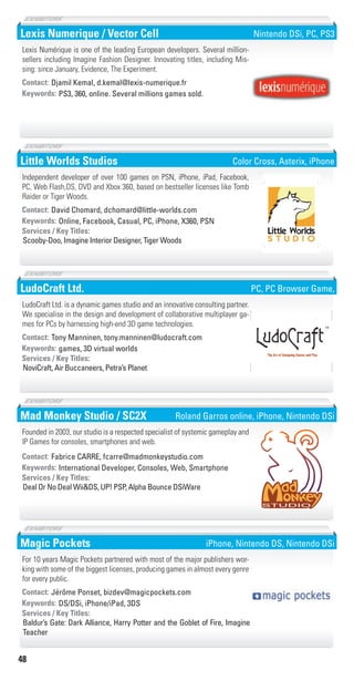48
Lexis Numerique / Vector Cell
PS3, 360, online. Several millions games sold.Keywords:
Contact: Djamil Kemal, d.kemal@lexis-numerique.fr
Lexis Numérique is one of the leading European developers. Several million-
sellers including Imagine Fashion Designer. Innovating titles, including Mis-
sing: since January, Evidence, The Experiment.
Nintendo DSi, PC, PS3
Little Worlds Studios
Online, Facebook, Casual, PC, iPhone, X360, PSNKeywords:
Scooby-Doo, Imagine Interior Designer, Tiger Woods
Services / Key Titles:
Contact: David Chomard, dchomard@little-worlds.com
Independent developer of over 100 games on PSN, iPhone, iPad, Facebook,
PC, Web Flash,DS, DVD and Xbox 360, based on bestseller licenses like Tomb
Raider or Tiger Woods.
�������������
�����������
Color Cross, Asterix, iPhone
LudoCraft Ltd.
games, 3D virtual worldsKeywords:
NoviCraft, Air Buccaneers, Petra’s Planet
Services / Key Titles:
Contact: Tony Manninen, tony.manninen@ludocraft.com
LudoCraft Ltd. is a dynamic games studio and an innovative consulting partner.
We specialise in the design and development of collaborative multiplayer ga-
mes for PCs by harnessing high-end 3D game technologies.
The Art of Designing Games and PlayThe Art of Designing Games and Play
Ltd.
PC, PC Browser Game,
Mad Monkey Studio / SC2X
International Developer, Consoles, Web, SmartphoneKeywords:
Deal Or No Deal Wii&DS, UP! PSP, Alpha Bounce DSiWare
Services / Key Titles:
Contact: Fabrice CARRE, fcarre@madmonkeystudio.com
Founded in 2003, our studio is a respected specialist of systemic gameplay and
IP Games for consoles, smartphones and web.
Roland Garros online, iPhone, Nintendo DSi
Magic Pockets
DS/DSi, iPhone/iPad, 3DSKeywords:
Baldur’s Gate: Dark Alliance, Harry Potter and the Goblet of Fire, Imagine
Teacher
Services / Key Titles:
Contact: Jérôme Ponset, bizdev@magicpockets.com
For 10 years Magic Pockets partnered with most of the major publishers wor-
king with some of the biggest licenses, producing games in almost every genre
for every public.
iPhone, Nintendo DS, Nintendo DSi
Livre_Directory_2010_110x210mm.indb 48 3/11/10 17:05:02
 