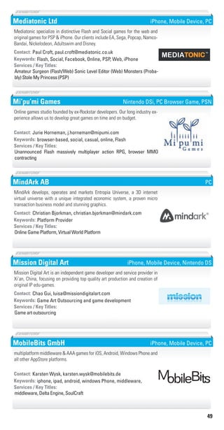 49
Mediatonic Ltd
Flash, Social, Facebook, Online, PSP, Web, iPhoneKeywords:
Amateur Surgeon (Flash/Web) Sonic Level Editor (Web) Monsters (Proba-
bly) Stole My Princess (PSP)
Services / Key Titles:
Contact: Paul Croft, paul.croft@mediatonic.co.uk
Mediatonic specialize in distinctive Flash and Social games for the web and
original games for PSP & iPhone. Our clients include EA, Sega, Popcap, Namco-
Bandai, Nickelodeon, Adultswim and Disney.
iPhone, Mobile Device, PC
Mi’pu’mi Games
browser-based, social, casual, online, FlashKeywords:
Unannounced Flash massively multiplayer action RPG, browser MMO
contracting
Services / Key Titles:
Contact: Jurie Horneman, j.horneman@mipumi.com
Online games studio founded by ex-Rockstar developers. Our long industry ex-
perience allows us to develop great games on time and on budget.
Nintendo DSi, PC Browser Game, PSN
MindArk AB
Platform ProviderKeywords:
Online Game Platform, Virtual World Platform
Services / Key Titles:
Contact: Christian Bjorkman, christian.bjorkman@mindark.com
MindArk develops, operates and markets Entropia Universe, a 3D internet
virtual universe with a unique integrated economic system, a proven micro
transaction business model and stunning graphics.
PC
Mission Digital Art
Game Art Outsourcing and game developmentKeywords:
Game art outsourcing
Services / Key Titles:
Contact: Chao Gui, luisa@missiondigitalart.com
Mission Digital Art is an independent game developer and service provider in
Xi’an, China, focusing on providing top quality art production and creation of
original IP edu-games.
iPhone, Mobile Device, Nintendo DS
MobileBits GmbH
iphone, ipad, android, windows Phone, middleware,Keywords:
middleware, Delta Engine, SoulCraft
Services / Key Titles:
Contact: Karsten Wysk, karsten.wysk@mobilebits.de
multiplatform middleware & AAA games for iOS, Android, Windows Phone and
all other AppStore platforms.
iPhone, Mobile Device, PC
Livre_Directory_2010_110x210mm.indb 49 3/11/10 17:05:06
 