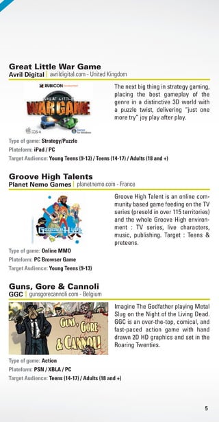 5
Great Little War Game
avrildigital.com - United KingdomAvril Digital
The next big thing in strategy gaming,
placing the best gameplay of the
genre in a distinctive 3D world with
a puzzle twist, delivering “just one
more try” joy play after play.
Strategy/Puzzle
Plateform: iPad / PC
Target Audience: Young Teens (9-13) / Teens (14-17) / Adults (18 and +)
Type of game:
Groove High Talents
planetnemo.com - FrancePlanet Nemo Games
Groove High Talent is an online com-
munity based game feeding on the TV
series (presold in over 115 territories)
and the whole Groove High environ-
ment : TV series, live characters,
music, publishing. Target : Teens &
preteens.
Online MMO
Plateform: PC Browser Game
Target Audience: Young Teens (9-13)
Type of game:
Guns, Gore & Cannoli
gunsgorecannoli.com - BelgiumGGC
Imagine The Godfather playing Metal
Slug on the Night of the Living Dead.
GGC is an over-the-top, comical, and
fast-paced action game with hand
drawn 2D HD graphics and set in the
Roaring Twenties.
Action
Plateform: PSN / XBLA / PC
Target Audience: Teens (14-17) / Adults (18 and +)
Type of game:
Livre_Directory_2010_110x210mm.indb 5 3/11/10 16:51:42
 