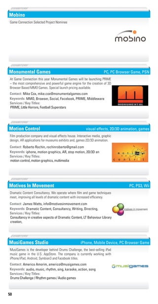 50
Mobino
Game Connection Selected Project Nominee
chocolat
jaune d’or
R 90 V74 B66
R 252 V149 B61
Monumental Games
MMO, Browser, Social, Facebook, PRIME, MiddlewareKeywords:
PRIME, Little Horrors, Football Superstars
Services / Key Titles:
Contact: Mike Cox, mike.cox@monumentalgames.com
At Game Connection this year Monumental Games will be launching PRIME
– the most comprehensive and powerful game engine for the creation of 3D
Browser Based MMO Games. Special launch pricing available.
PC, PC Browser Game, PSN
Motion Control
iphone, motion graphics, AR, stop motion, 2D/3D anKeywords:
motion control, motion graphics, multimedia
Services / Key Titles:
Contact: Roberto Rochin, rochinroberto@gmail.com
Film production company and visual effects house. Interactive media, graphic
design, AR applications for museums exhibits and, games 2D/3D animation.
visual effects, 2D/3D animation, games
Motives In Movement
Dramatic Content, Consultancy, Writing, Directing,Keywords:
Consultancy in creative aspects of Dramatic Content, LT Behaviour Library
creation,
Services / Key Titles:
Contact: James Watts, info@motivesinmovement.com
Dramatic Content Consultancy. We operate where film and game techniques
meet, improving all levels of dramatic content with increased efficiency.
PC, PS3, Wii
MusiGames Studio
audio, music, rhythm, sing, karaoke, action, songKeywords:
Drums Challenge / Rhythm games / Audio games
Services / Key Titles:
Contact: Americo Amorim, americo@musigames.com
MusiGames is the developer behind Drums Challenge, the best-selling iPad
music game in the U.S. AppStore. The company is currently working with
iPhone/iPad, Android, Symbian3 and Facebook titles.
iPhone, Mobile Device, PC Browser Game
Livre_Directory_2010_110x210mm.indb 50 3/11/10 17:05:12
 