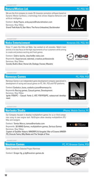 52
NaturalMotion Ltd.
Grand Theft Auto IV, Star Wars: The Force Unleashed, Backbreaker
Services / Key Titles:
Contact: Andy Payne, andy.payne@naturalmotion.com
We are the first company to create 3D character animation software based on
Dynamic Motion Synthesis, a technology that utilizes Adaptive Behaviors and
artificial intelligence.
PC, PS3, Wii
Neko Entertainment
Experienced, talented, creative professionalsKeywords:
Cocoto; Build a Bear; Horse Life; Dodogo; Faceez; Maestro
Services / Key Titles:
Contact: Cédric bache, cbache@e-neko.com
Since 11 years the little cat Neko, has worked on all consoles. Neko’s main
activity is to stay focus on the high requirements of our customers while aiming
to create and produce exciting and fresh games.
Nintendo DSi, PS3, Wii
Nemesys Games
Racing games, Casual games, DevelopmentKeywords:
Ignite PSN/PC – Casual: Fortix 2, ATC PSP/PS3/PC, outsourced develop-
ment
Services / Key Titles:
Contact:Szabolcs Jozsa, szabolcs.jozsa@nemesys.hu
Nemesys Games is an independent game development company specialized in
development of racing and casual games on PC, Wii, PS3 and PSP platforms.
NEMESYS STUDIO
PC, PSN, PS3
Nerlaska Studio
3D MMO Games, multiplatform games, Serious GamesKeywords:
Captain of SeaWar Historic MMORPG & Vangelot: War of Crowns MMOR-
PG, Dracula Twins, Billy Blade and The Temple of Time
Services / Key Titles:
Contact: Tomás Marco, tomas@nerlaska.com
Our Company focused in develop multiplatform games for us or third compa-
nies using its own engine tech. NLKEngine allow develop multiplatform (PC/
Mac and nextgen).
iPhone, Mobile Device, PC
Neutron Games
Contact: Gregor Ilg, g.ilg@neutron-games.de
Game Connection Selected Project Nominee
PC, PC Browser Game, PS3
Livre_Directory_2010_110x210mm.indb 52 3/11/10 17:05:21
 