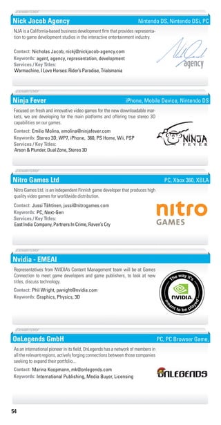 54
Nick Jacob Agency
agent, agency, representation, developmentKeywords:
Warmachine, I Love Horses: Rider’s Paradise, Trialsmania
Services / Key Titles:
Contact: Nicholas Jacob, nickj@nickjacob-agency.com
NJA is a California-based business development firm that provides representa-
tion to game development studios in the interactive entertainment industry.
agency
Nintendo DS, Nintendo DSi, PC
Ninja Fever
Stereo 3D, WP7, iPhone, 360, PS Home, Wii, PSPKeywords:
Arson & Plunder, Dual Zone, Stereo 3D
Services / Key Titles:
Contact: Emilio Molina, emolina@ninjafever.com
Focused on fresh and innovative video games for the new downloadable mar-
kets, we are developing for the main platforms and offering true stereo 3D
capabilities on our games.
iPhone, Mobile Device, Nintendo DS
Nitro Games Ltd
PC, Next-GenKeywords:
East India Company, Partners In Crime, Raven’s Cry
Services / Key Titles:
Contact: Jussi Tähtinen, jussi@nitrogames.com
Nitro Games Ltd. is an independent Finnish game developer that produces high
quality video games for worldwide distribution.
PC, Xbox 360, XBLA
Nvidia - EMEAI
Graphics, Physics, 3DKeywords:
Contact: Phil Wright, pwright@nvidia.com
Representatives from NVIDIA’s Content Management team will be at Games
Connection to meet game developers and game publishers, to look at new
titles, discuss technology.
OnLegends GmbH
International Publishing, Media Buyer, LicensingKeywords:
Contact: Marina Koopmann, mk@onlegends.com
As an international pioneer in its field, OnLegends has a network of members in
all the relevant regions, actively forging connections between those companies
seeking to expand their portfolio...
PC, PC Browser Game,
Livre_Directory_2010_110x210mm.indb 54 3/11/10 17:05:26
 