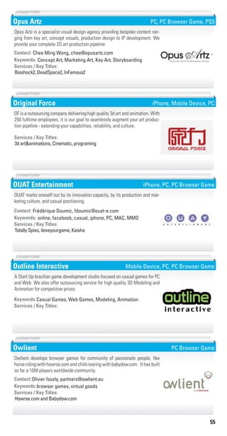 55
Opus Artz
Concept Art, Marketing Art, Key Art, StoryboardingKeywords:
Bioshock2, DeadSpace2, InFamous2
Services / Key Titles:
Contact: Chee Ming Wong, chee@opusartz.com
Opus Artz is a specialist visual design agency providing bespoke content ran-
ging from key art, concept visuals, production design to IP development. We
provide your complete 2D art production pipeline
PC, PC Browser Game, PS3
Original Force
3d art&animations, Cinematic, programing
Services / Key Titles:
OF is a outsourcing company delivering high quality 3d art and animation. With
250 fulltime employees, it is our goal to seamlessly augment your art produc-
tion pipeline - extending your capabilities, reliability, and culture.
iPhone, Mobile Device, PC
OUAT Entertainment
online, facebook, casual, iphone, PC, MAC, MMOKeywords:
Totally Spies, iloveyourgame, Kaisha
Services / Key Titles:
Contact: Frédérique Doumic, fdoumic@ouat-e.com
OUAT marks oneself out by its innovation capacity, by its production and mar-
keting culture, and casual positioning.
iPhone, PC, PC Browser Game
Outline Interactive
Casual Games, Web Games, Modeling, AnimationKeywords:
Services / Key Titles:
A Start Up brazilian game development studio focused on casual games for PC
and Web. We also offer outsourcing service for high quality 3D Modeling and
Animation for competitive prices.
Mobile Device, PC, PC Browser Game
Owlient
browser games, virtual goodsKeywords:
Howrse.com and Babydow.com
Services / Key Titles:
Contact:Olivier Issaly, partners@owlient.eu
Owlient develops browser games for community of passionate people, like
horse riding with howrse.com and child-rearing with babydow.com . It has built
so far a 15M players worldwide community.
PC Browser Game
Livre_Directory_2010_110x210mm.indb 55 3/11/10 17:05:37
 