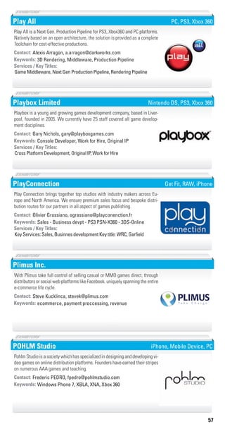 57
Play All
3D Rendering, Middleware, Production PipelineKeywords:
Game Middleware, Next Gen Production Pipeline, Rendering Pipeline
Services / Key Titles:
Contact: Alexis Arragon, a.arragon@darkworks.com
Play All is a Next Gen. Production Pipeline for PS3, Xbox360 and PC platforms.
Natively based on an open architecture, the solution is provided as a complete
Toolchain for cost-effective productions.
PC, PS3, Xbox 360
Playbox Limited
Console Developer, Work for Hire, Original IPKeywords:
Cross Platform Development, Original IP, Work for Hire
Services / Key Titles:
Contact: Gary Nichols, gary@playboxgames.com
Playbox is a young and growing games development company, based in Liver-
pool, founded in 2005. We currently have 25 staff covered all game develop-
ment disciplines.
Nintendo DS, PS3, Xbox 360
PlayConnection
Sales - Business devpt - PS3 PSN-X360 - 3DS-OnlineKeywords:
Key Services: Sales, Businnes development Key title: WRC, Garﬁeld
Services / Key Titles:
Contact: Olivier Grassiano, ograssiano@playconenction.fr
Play Connection brings together top studios with industry makers across Eu-
rope and North America. We ensure premium sales focus and bespoke distri-
bution routes for our partners in all aspect of games publishing.
Get Fit, RAW, iPhone
Plimus Inc.
ecommerce, payment proccessing, revenueKeywords:
Contact: Steve Kucklinca, stevek@plimus.com
With Plimus take full control of selling casual or MMO games direct, through
distributors or social web platforms like Facebook. uniquely spanning the entire
e-commerce life cycle.
POHLM Studio
Windows Phone 7, XBLA, XNA, Xbox 360Keywords:
Contact: Frederic PEDRO, fpedro@pohlmstudio.com
Pohlm Studio is a society which has specialized in designing and developing vi-
deo games on online distribution platforms. Founders have earned their stripes
on numerous AAA games and teaching.
iPhone, Mobile Device, PC
Livre_Directory_2010_110x210mm.indb 57 3/11/10 17:05:47
 