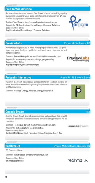 58
Pole To Win America
QA, Localization, Focus Groups, Customer RelationsKeywords:
QA / Localization / Focus Groups / Customer Relations
Services / Key Titles:
Contact:Toru Kusano, toru_kusano@poletowinamerica.com
As entertainment content experts, Pole To Win offers a suite of high quality
outsourcing services for video game publishers and developers from QA, loca-
lization, focus group and customer relations.
PreviewLabs
prototyping, concepts, design, programmingKeywords:
Rapid game prototyping Game concepts
Services / Key Titles:
Contact: Bernard François, bernard.francois@previewlabs.com
PreviewLabs is specialized in Rapid Prototyping for Video Games. Our proto-
types help game developers, publishers and brand owners to create fun and
compelling games.
iPhone, Mobile Device, PC
Pulsanim Interactive
Contact: Maurice Changy, Maurice.changy@hotmail.fr
Pulsanim is a French based casual games publisher on Facebook and also on
www.waatavi.com.We’re looking some great partners to make deals in Europe
and North America.
iPhone, PC, PC Browser Game
Quantic Dream
motion capture, facial animationKeywords:
Omikron (The Nomad Soul), Fahrenheit (Indigo Prophecy), Heavy Rain
Services / Key Titles:
Contact: Frédérique Barkoff, fbarkoff@quanticdream.com
Quantic Dream, French key video game creator and developer, has a world
recognized experience in the creation and animation of hyper-realistic RT 3D
characters.
PS3
RealtimeUK
CG Production House
Services / Key Titles:
Contact: Tony Prosser, christine@realtimeuk.com
CG Production House
iPhone, Mobile Device, Nintendo DS
Livre_Directory_2010_110x210mm.indb 58 3/11/10 17:05:51
 