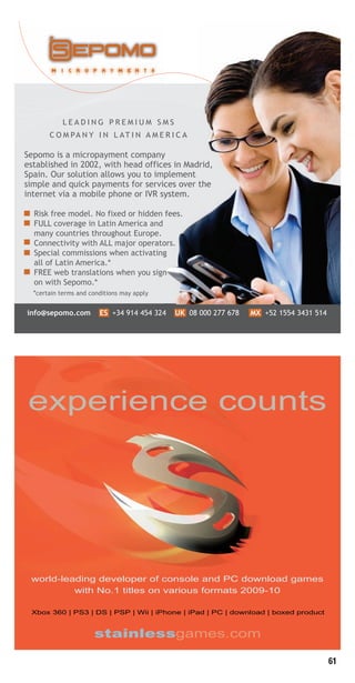 61
experience counts
world-leading developer of console and PC download games
with No.1 titles on various formats 2009-10
Xbox 360 | PS3 | DS | PSP | Wii | iPhone | iPad | PC | download | boxed productXbox 360 | PS3 | DS | PSP | Wii | iPhone | iPad | PC | download | boxed product
stainlessgames.com
Livre_Directory_2010_110x210mm.indb 61 3/11/10 17:06:04
 