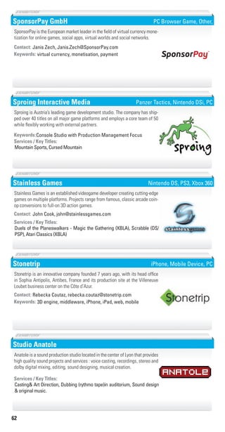 62
SponsorPay GmbH
virtual currency, monetisation, paymentKeywords:
Contact: Janis Zech, Janis.Zech@SponsorPay.com
SponsorPay is the European market leader in the field of virtual currency mone-
tization for online games, social apps, virtual worlds and social networks.
PC Browser Game, Other,
Sproing Interactive Media
Console Studio with Production Management FocusKeywords:
Mountain Sports, Cursed Mountain
Services / Key Titles:
Sproing is Austria’s leading game development studio. The company has ship-
ped over 40 titles on all major game platforms and employs a core team of 50
while flexibly working with external partners.
Panzer Tactics, Nintendo DSi, PC
Stainless Games
Duels of the Planeswalkers - Magic the Gathering (XBLA), Scrabble (DS/
PSP), Atari Classics (XBLA)
Services / Key Titles:
Contact: John Cook, john@stainlessgames.com
Stainless Games is an established videogame developer creating cutting-edge
games on multiple platforms. Projects range from famous, classic arcade coin-
op conversions to full-on 3D action games.
Nintendo DS, PS3, Xbox 360
Stonetrip
3D engine, middleware, iPhone, iPad, web, mobileKeywords:
Contact: Rebecka Coutaz, rebecka.coutaz@stonetrip.com
Stonetrip is an innovative company founded 7 years ago, with its head office
in Sophia Antipolis, Antibes, France and its production site at the Villeneuve
Loubet business center on the Côte d’Azur.
iPhone, Mobile Device, PC
Studio Anatole
Casting& Art Direction, Dubbing (rythmo tape)in auditorium, Sound design
& original music.
Services / Key Titles:
Anatole is a sound production studio located in the center of Lyon that provides
high quality sound projects and services : voice casting, recordings, stereo and
dolby digital mixing, editing, sound designing, musical creation.
Livre_Directory_2010_110x210mm.indb 62 3/11/10 17:06:09
 