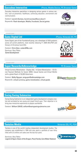 63
Succubus Interactive
Flash developer, Mobile, Facebook, Social gamesKeywords:
Contact: Laurent Auneau, laurent.auneau@succubus.fr
Succubus Interactive specializes in designing serious games in various sec-
tors, such as prevention, healthcare, continuing education, environment and
communication.
iPhone, Mobile Device, PC Browser Game
Sumo Digital Ltd
Game Development
Services / Key Titles:
Contact: Chris Eden, ceden@f9e.com
Sumo Digital, part of the Foundation9 group, are a developer of AAA products
across all current platforms, most recently releasing F1 2009 (Wii/PSP) and
Disney’s A Christmas Carol (DS).
iPhone, Nintendo DS, PC
Super Rewards/Adknowledge
virtual currency, game monetization, virtual goodsKeywords:
Contact: Wally Nguyen, wnguyen@adknowledge.com
Virtual Currency Monetization - Display Ads - In-Game Monetization - 125 Di-
rect Payment Methods for Social, MMO, Casual Games and Virtual Worlds
with a global Reach of 50,000 Advertisers.
PC Browser Game
Swing Swing Submarine
Contact: William DAVID, william@swingswingsubmarine.com
Swing Swing Submarine is an independant game development company crea-
ted and animated by two young and stupid french guys. Their objective is to
bring new interactive experiences to players worldwide.
Tantalus Media
Legend of Spyro: Dawn of the Dragon, Pony Friends, Cars Mater-National
Services / Key Titles:
Tantalus is one of the world’s leading independent development studios. The
company was established in 1994 and now sports a portfolio of over thirty
titles with 3.5 million unit sales over the last four years.
Nintendo DSi, PC, PSN
Livre_Directory_2010_110x210mm.indb 63 3/11/10 17:06:14
 