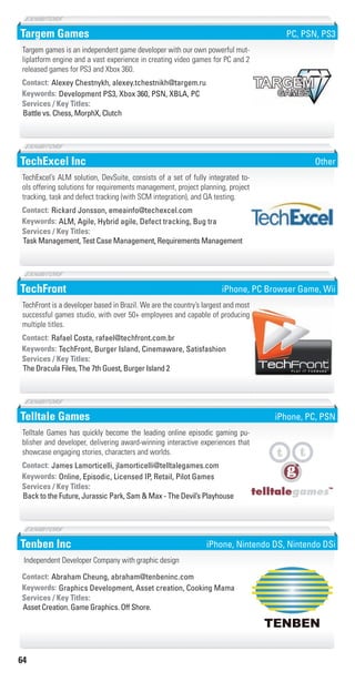 64
Targem Games
Development PS3, Xbox 360, PSN, XBLA, PCKeywords:
Battle vs. Chess, MorphX, Clutch
Services / Key Titles:
Contact: Alexey Chestnykh, alexey.tchestnikh@targem.ru
Targem games is an independent game developer with our own powerful mut-
liplatform engine and a vast experience in creating video games for PC and 2
released games for PS3 and Xbox 360.
PC, PSN, PS3
TechExcel Inc
ALM, Agile, Hybrid agile, Defect tracking, Bug traKeywords:
Task Management, Test Case Management, Requirements Management
Services / Key Titles:
Contact: Rickard Jonsson, emeainfo@techexcel.com
TechExcel’s ALM solution, DevSuite, consists of a set of fully integrated to-
ols offering solutions for requirements management, project planning, project
tracking, task and defect tracking (with SCM integration), and QA testing.
Other
TechFront
TechFront, Burger Island, Cinemaware, SatisfashionKeywords:
The Dracula Files, The 7th Guest, Burger Island 2
Services / Key Titles:
Contact: Rafael Costa, rafael@techfront.com.br
TechFront is a developer based in Brazil. We are the country’s largest and most
successful games studio, with over 50+ employees and capable of producing
multiple titles.
iPhone, PC Browser Game, Wii
Telltale Games
Online, Episodic, Licensed IP, Retail, Pilot GamesKeywords:
Back to the Future, Jurassic Park, Sam & Max - The Devil’s Playhouse
Services / Key Titles:
Contact: James Lamorticelli, jlamorticelli@telltalegames.com
Telltale Games has quickly become the leading online episodic gaming pu-
blisher and developer, delivering award-winning interactive experiences that
showcase engaging stories, characters and worlds.
iPhone, PC, PSN
Tenben Inc
Graphics Development, Asset creation, Cooking MamaKeywords:
Asset Creation. Game Graphics. Off Shore.
Services / Key Titles:
Contact: Abraham Cheung, abraham@tenbeninc.com
Independent Developer Company with graphic design
iPhone, Nintendo DS, Nintendo DSi
Livre_Directory_2010_110x210mm.indb 64 3/11/10 17:06:22
 