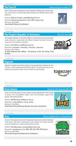 65
The Farm 51
Game development, action, RPG, outsourcingKeywords:
NecroVisioN, Witcher, Two Worlds II
Services / Key Titles:
Contact: Wojciech Pazdur, wojtek@thefarm51.com
We’re Polish game development studio founded in 2005 by few industry vete-
rans and we focus on making high quality 3D games for Windows and console
platforms.
outsourcing, art creation, PC
The People’s Republic of Animation
animation, cinematics, character, cutscenesKeywords:
de Blob (Nintendo Wii), Hellboy - The Science of Evil, Viva Pinata: Party
Animals
Services / Key Titles:
Contact: Sam White, sam@thepra.com.au
The People’s Republic of Animation (PRA) is a multi award-winning animation
studio delivering a specialised and efficient character animation service for
in-game and pre-rendered cinematics.
PS3, Wii, Xbox 360
Togezzer
Togezzer’s founders have been working in the entertainment industry for over
1O years in both marketing and production fields. The team also count on em-
ployees who perfectly master the new medias and technologies.
Torus Games
cross-platform, racing, familyKeywords:
Shrek Smash N’Crash Racing, Monster Jam series, Scooby Doo
Services / Key Titles:
Contact: Bill McIntosh, bill@torus.com.au
Torus is a one-stop shop for every aspect of game development from concept
to delivery. Our cross-platform engine, tools, and technology, support every
popular video game platform.
Nintendo DS, Nintendo DSi, PC
Tose
development, hire, NDS, 3DS, Wii, PS3, PSP, Xbox 3Keywords:
We provide full game development for all platforms.
Services / Key Titles:
Contact: Koji Morosawa, morosawa@ym.tose.co.jp
As one of the largest work-for-hire independent game and contents developer
in the world, Tose offers everthing from asset creation to full game develop-
ment for all platforms, including mobile phones and PC.
iPhone, Mobile Device, Nintendo DS
Livre_Directory_2010_110x210mm.indb 65 3/11/10 17:06:31
 