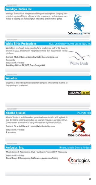 69
Wendigo Studios Inc.
Wendigo Studios is an independent video game development company com-
prised of a group of highly talented artists, programmers and designers com-
mitted to creating and marketing fun, interesting and innovative games.
White Birds Productions
Keywords:
Last King of Africa (PC, NDS, Crazy Garage (Wii
Services / Key Titles:
Contact: Michel Bams, mbams@whitebirdsproductions.com
White Birds is a French studio based in Paris, employing a staff of 35. Since its
creation in 2003, the company has produced more than 10 games on various
platforms.
NDS, Criminology / Crime Scene (NDS, PC
Wizarbox
Wizarbox is the video game development company which offers its skills to
help you in your productions.
Xibalba Studios
Icebreakers
Services / Key Titles:
Contact: Ricardo Villarreal, ricardo@xibalbastudios.com
Xibalba Studios is an independent game development studio with a global vi-
sion devoted to creating games that are original, innovative, and above all fun.
Our core team is composed of top graduates from DigiPen and FullSail.
PC, PSN, PS3
Xorlogics, Inc.
Game Design & Development, QA Services, Application Porting
Services / Key Titles:
Mobile Games & Applications: J2ME / Symbian / iPhone / BREW /Blackberry
Xorlogicsm e r g i n g i d e a s i n t e c h n o l o g y
iPhone, Mobile Device, N-Gage
Livre_Directory_2010_110x210mm.indb 69 3/11/10 17:06:49
 
