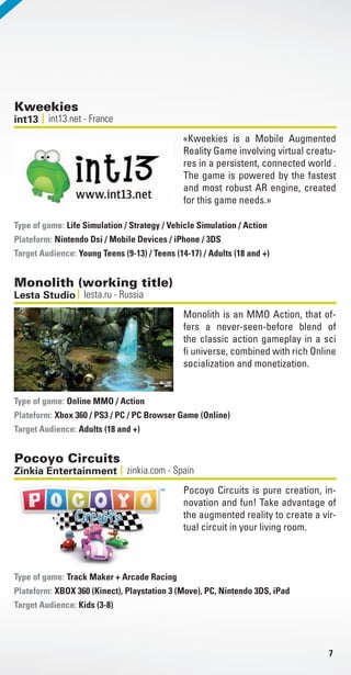 7
Kweekies
int13.net - Franceint13
«Kweekies is a Mobile Augmented
Reality Game involving virtual creatu-
res in a persistent, connected world .
The game is powered by the fastest
and most robust AR engine, created
for this game needs.»
Life Simulation / Strategy / Vehicle Simulation / Action
Plateform: Nintendo Dsi / Mobile Devices / iPhone / 3DS
Target Audience: Young Teens (9-13) / Teens (14-17) / Adults (18 and +)
Type of game:
Monolith (working title)
lesta.ru - RussiaLesta Studio
Monolith is an MMO Action, that of-
fers a never-seen-before blend of
the classic action gameplay in a sci
fi universe, combined with rich Online
socialization and monetization.
Online MMO / Action
Plateform: Xbox 360 / PS3 / PC / PC Browser Game (Online)
Target Audience: Adults (18 and +)
Type of game:
Pocoyo Circuits
zinkia.com - SpainZinkia Entertainment
Pocoyo Circuits is pure creation, in-
novation and fun! Take advantage of
the augmented reality to create a vir-
tual circuit in your living room.
Track Maker + Arcade Racing
Plateform: XBOX 360 (Kinect), Playstation 3 (Move), PC, Nintendo 3DS, iPad
Target Audience: Kids (3-8)
Type of game:
Livre_Directory_2010_110x210mm.indb 7 3/11/10 16:52:14
 