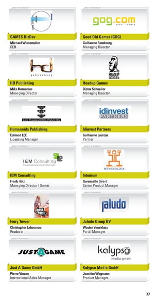 77
GAMES BizDev
Michael Wiessmuller
CEO
Good Old Games (GOG)
Guillaume Rambourg
Managing Director
HD Publishing
Mike Horneman
Managing Director
Headup Games
Dieter Schoeller
Managing Director
Humanoids Publishing
Edmond LEE
Licensing Manager
Idinvest Partners
Guillaume Lautour
Partner
IEM Consulting
Frank Holz
Managing Director / Owner
IEM Consulting
Interactive Entertainment & Multimedia
Intenium
Gwenaelle Girard
Senior Product Manager
Ivory Tower
Christopher Laboureau
Producer
Jaludo Group BV
Wouter Veneklass
Portal Manager
Just A Game GmbH
Pierre Vinson
International Sales Manager
Kalypso Media GmbH
Joachim Wegmann
Product Manager
Livre_Directory_2010_110x210mm.indb 77 3/11/10 17:11:06
 